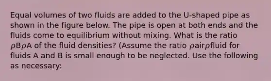 Equal volumes of two fluids are added to the U-shaped pipe as shown in the figure below. The pipe is open at both ends and the fluids come to equilibrium without mixing. What is the ratio 𝜌B𝜌A of the fluid densities? (Assume the ratio 𝜌air𝜌fluid for fluids A and B is small enough to be neglected. Use the following as necessary: