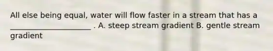 All else being equal, water will flow faster in a stream that has a _____________________ . A. steep stream gradient B. gentle stream gradient