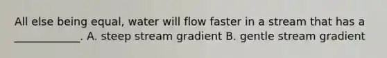 All else being equal, water will flow faster in a stream that has a ____________. A. steep stream gradient B. gentle stream gradient