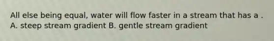 All else being equal, water will flow faster in a stream that has a . A. steep stream gradient B. gentle stream gradient