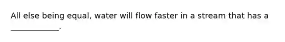 All else being equal, water will flow faster in a stream that has a ____________.