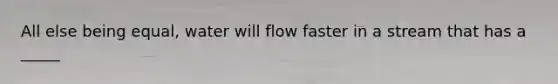 All else being equal, water will flow faster in a stream that has a _____