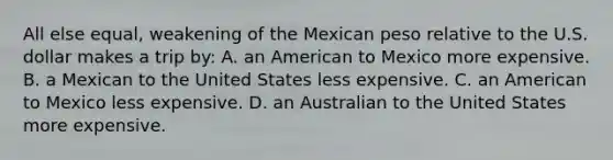 All else equal, weakening of the Mexican peso relative to the U.S. dollar makes a trip by: A. an American to Mexico more expensive. B. a Mexican to the United States less expensive. C. an American to Mexico less expensive. D. an Australian to the United States more expensive.