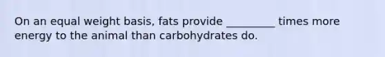 On an equal weight basis, fats provide _________ times more energy to the animal than carbohydrates do.