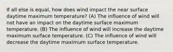 If all else is equal, how does wind impact the near surface daytime maximum temperature? (A) The influence of wind will not have an impact on the daytime surface maximum temperature. (B) The influence of wind will increase the daytime maximum surface temperature. (C) The influence of wind will decrease the daytime maximum surface temperature.