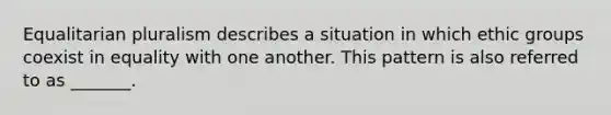 Equalitarian pluralism describes a situation in which ethic groups coexist in equality with one another. This pattern is also referred to as _______.
