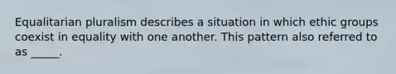 Equalitarian pluralism describes a situation in which ethic groups coexist in equality with one another. This pattern also referred to as _____.