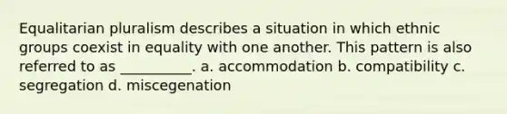 Equalitarian pluralism describes a situation in which ethnic groups coexist in equality with one another. This pattern is also referred to as __________.​ a. ​accommodation b. ​compatibility c. ​segregation d. ​miscegenation