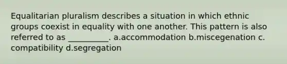 Equalitarian pluralism describes a situation in which ethnic groups coexist in equality with one another. This pattern is also referred to as __________.​ a.​accommodation b.​miscegenation c.​compatibility d.​segregation