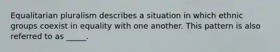 Equalitarian pluralism describes a situation in which ethnic groups coexist in equality with one another. This pattern is also referred to as _____.