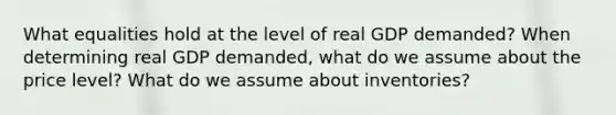 What equalities hold at the level of real GDP demanded? When determining real GDP demanded, what do we assume about the price level? What do we assume about inventories?