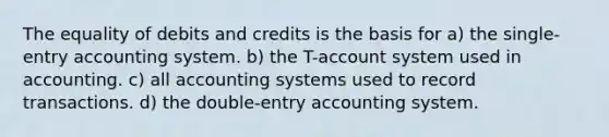 The equality of debits and credits is the basis for a) the single-entry accounting system. b) the T-account system used in accounting. c) all accounting systems used to record transactions. d) the double-entry accounting system.