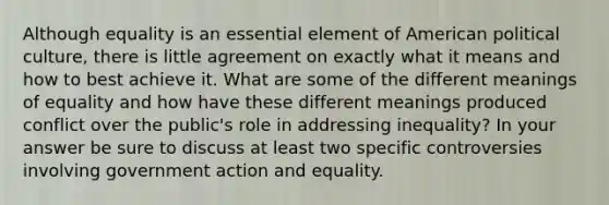 Although equality is an essential element of American political culture, there is little agreement on exactly what it means and how to best achieve it. What are some of the different meanings of equality and how have these different meanings produced conflict over the public's role in addressing inequality? In your answer be sure to discuss at least two specific controversies involving government action and equality.