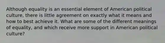 Although equality is an essential element of American political culture, there is little agreement on exactly what it means and how to best achieve it. What are some of the different meanings of equality, and which receive more support in American political culture?