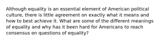 Although equality is an essential element of American political culture, there is little agreement on exactly what it means and how to best achieve it. What are some of the different meanings of equality and why has it been hard for Americans to reach consensus on questions of equality?