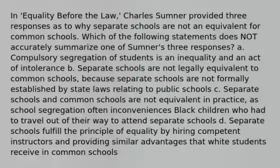 In 'Equality Before the Law,' Charles Sumner provided three responses as to why separate schools are not an equivalent for common schools. Which of the following statements does NOT accurately summarize one of Sumner's three responses? a. Compulsory segregation of students is an inequality and an act of intolerance b. Separate schools are not legally equivalent to common schools, because separate schools are not formally established by state laws relating to public schools c. Separate schools and common schools are not equivalent in practice, as school segregation often inconveniences Black children who had to travel out of their way to attend separate schools d. Separate schools fulfill the principle of equality by hiring competent instructors and providing similar advantages that white students receive in common schools