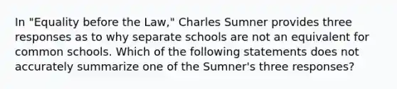 In "Equality before the Law," Charles Sumner provides three responses as to why separate schools are not an equivalent for common schools. Which of the following statements does not accurately summarize one of the Sumner's three responses?