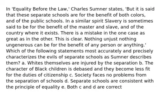 In 'Equality Before the Law,' Charles Sumner states, 'But it is said that these separate schools are for the benefit of both colors, and of the public schools. In a similar spirit Slavery is sometimes said to be for the benefit of the master and slave, and of the country where it exists. There is a mistake in the one case as great as in the other. This is clear. Nothing unjust nothing ungenerous can be for the benefit of any person or anything.' Which of the following statements most accurately and precisely characterizes the evils of separate schools as Sumner describes them? a. Whites themselves are injured by the separation b. The character of Black children is debased and they become less fit for the duties of citizenship c. Society faces no problems from the separation of schools d. Separate schools are consistent with the principle of equality e. Both c and d are correct