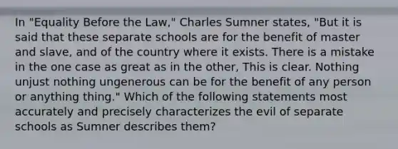 In "Equality Before the Law," Charles Sumner states, "But it is said that these separate schools are for the benefit of master and slave, and of the country where it exists. There is a mistake in the one case as great as in the other, This is clear. Nothing unjust nothing ungenerous can be for the benefit of any person or anything thing." Which of the following statements most accurately and precisely characterizes the evil of separate schools as Sumner describes them?