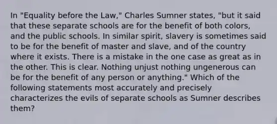 In "Equality before the Law," Charles Sumner states, "but it said that these separate schools are for the benefit of both colors, and the public schools. In similar spirit, slavery is sometimes said to be for the benefit of master and slave, and of the country where it exists. There is a mistake in the one case as great as in the other. This is clear. Nothing unjust nothing ungenerous can be for the benefit of any person or anything." Which of the following statements most accurately and precisely characterizes the evils of separate schools as Sumner describes them?