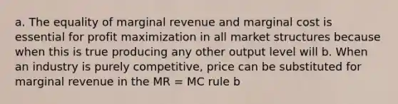 a. The equality of marginal revenue and marginal cost is essential for profit maximization in all market structures because when this is true producing any other output level will b. When an industry is purely competitive, price can be substituted for marginal revenue in the MR = MC rule b