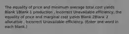 The equality of price and minimum average total cost yields Blank 1Blank 1 production , Incorrect Unavailable efficiency; the equality of price and marginal cost yields Blank 2Blank 2 allocative , Incorrect Unavailable efficiency. (Enter one word in each blank.)