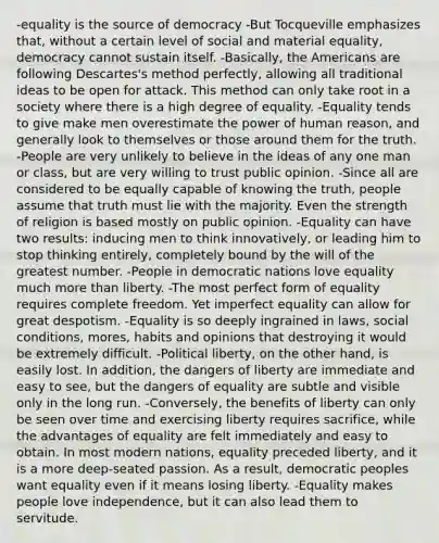 -equality is the source of democracy -But Tocqueville emphasizes that, without a certain level of social and material equality, democracy cannot sustain itself. -Basically, the Americans are following Descartes's method perfectly, allowing all traditional ideas to be open for attack. This method can only take root in a society where there is a high degree of equality. -Equality tends to give make men overestimate the power of human reason, and generally look to themselves or those around them for the truth. -People are very unlikely to believe in the ideas of any one man or class, but are very willing to trust public opinion. -Since all are considered to be equally capable of knowing the truth, people assume that truth must lie with the majority. Even the strength of religion is based mostly on public opinion. -Equality can have two results: inducing men to think innovatively, or leading him to stop thinking entirely, completely bound by the will of the greatest number. -People in democratic nations love equality much more than liberty. -The most perfect form of equality requires complete freedom. Yet imperfect equality can allow for great despotism. -Equality is so deeply ingrained in laws, social conditions, mores, habits and opinions that destroying it would be extremely difficult. -Political liberty, on the other hand, is easily lost. In addition, the dangers of liberty are immediate and easy to see, but the dangers of equality are subtle and visible only in the long run. -Conversely, the benefits of liberty can only be seen over time and exercising liberty requires sacrifice, while the advantages of equality are felt immediately and easy to obtain. In most modern nations, equality preceded liberty, and it is a more deep-seated passion. As a result, democratic peoples want equality even if it means losing liberty. -Equality makes people love independence, but it can also lead them to servitude.