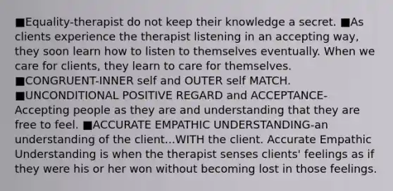 ■Equality-therapist do not keep their knowledge a secret. ■As clients experience the therapist listening in an accepting way, they soon learn how to listen to themselves eventually. When we care for clients, they learn to care for themselves. ■CONGRUENT-INNER self and OUTER self MATCH. ■UNCONDITIONAL POSITIVE REGARD and ACCEPTANCE- Accepting people as they are and understanding that they are free to feel. ■ACCURATE EMPATHIC UNDERSTANDING-an understanding of the client...WITH the client. Accurate Empathic Understanding is when the therapist senses clients' feelings as if they were his or her won without becoming lost in those feelings.