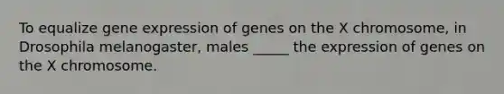 To equalize gene expression of genes on the X chromosome, in Drosophila melanogaster, males _____ the expression of genes on the X chromosome.