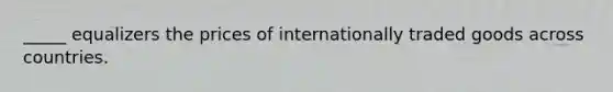 _____ equalizers the prices of internationally traded goods across countries.