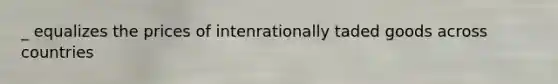 _ equalizes the prices of intenrationally taded goods across countries