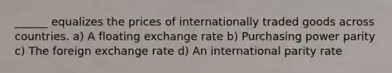 ______ equalizes the prices of internationally traded goods across countries. a) A floating exchange rate b) Purchasing power parity c) The foreign exchange rate d) An international parity rate