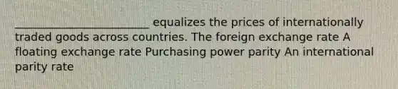 ________________________ equalizes the prices of internationally traded goods across countries. The foreign exchange rate A floating exchange rate Purchasing power parity An international parity rate