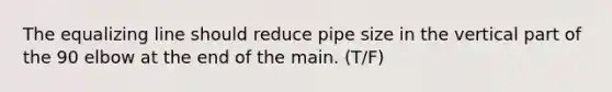 The equalizing line should reduce pipe size in the vertical part of the 90 elbow at the end of the main. (T/F)