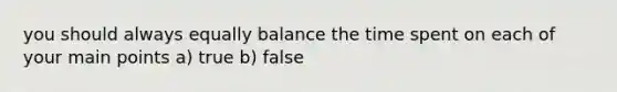 you should always equally balance the time spent on each of your main points a) true b) false