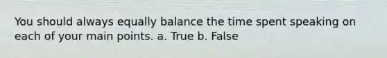 You should always equally balance the time spent speaking on each of your main points. a. True b. False