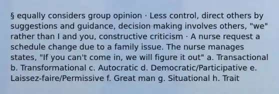 § equally considers group opinion · Less control, direct others by suggestions and guidance, decision making involves others, "we" rather than I and you, constructive criticism · A nurse request a schedule change due to a family issue. The nurse manages states, "If you can't come in, we will figure it out" a. Transactional b. Transformational c. Autocratic d. Democratic/Participative e. Laissez-faire/Permissive f. Great man g. Situational h. Trait
