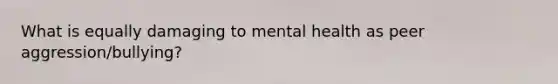 What is equally damaging to mental health as peer aggression/bullying?