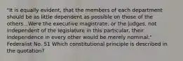 "It is equally evident, that the members of each department should be as little dependent as possible on those of the others...Were the executive magistrate, or the judges, not independent of the legislature in this particular, their independence in every other would be merely nominal." Federalist No. 51 Which constitutional principle is described in the quotation?