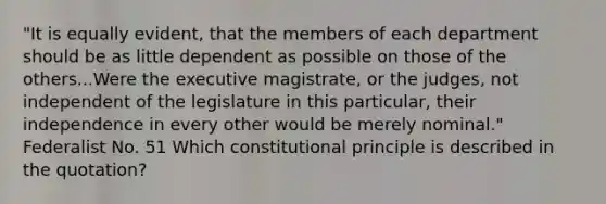 "It is equally evident, that the members of each department should be as little dependent as possible on those of the others...Were the executive magistrate, or the judges, not independent of the legislature in this particular, their independence in every other would be merely nominal." Federalist No. 51 Which constitutional principle is described in the quotation?