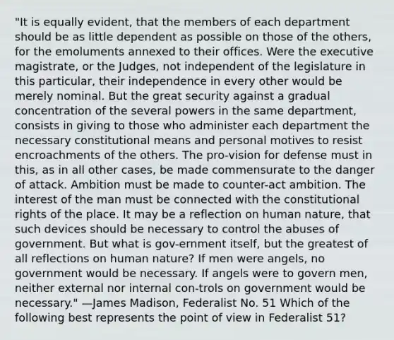 "It is equally evident, that the members of each department should be as little dependent as possible on those of the others, for the emoluments annexed to their offices. Were the executive magistrate, or the Judges, not independent of the legislature in this particular, their independence in every other would be merely nominal. But the great security against a gradual concentration of the several powers in the same department, consists in giving to those who administer each department the necessary constitutional means and personal motives to resist encroachments of the others. The pro-vision for defense must in this, as in all other cases, be made commensurate to the danger of attack. Ambition must be made to counter-act ambition. The interest of the man must be connected with the constitutional rights of the place. It may be a reflection on human nature, that such devices should be necessary to control the abuses of government. But what is gov-ernment itself, but the greatest of all reflections on human nature? If men were angels, no government would be necessary. If angels were to govern men, neither external nor internal con-trols on government would be necessary." —James Madison, Federalist No. 51 Which of the following best represents the point of view in Federalist 51?