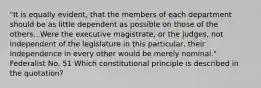 "It is equally evident, that the members of each department should be as little dependent as possible on those of the others...Were the executive magistrate, or the judges, not independent of the legislature in this particular, their independence in every other would be merely nominal." Federalist No. 51 Which constitutional principle is described in the quotation?