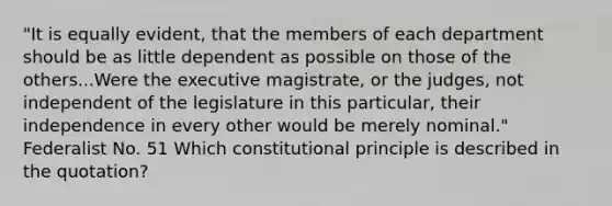 "It is equally evident, that the members of each department should be as little dependent as possible on those of the others...Were the executive magistrate, or the judges, not independent of the legislature in this particular, their independence in every other would be merely nominal." Federalist No. 51 Which constitutional principle is described in the quotation?