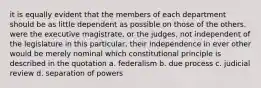 it is equally evident that the members of each department should be as little dependent as possible on those of the others. were the executive magistrate, or the judges, not independent of the legislature in this particular, their independence in ever other would be merely nominal which constitutional principle is described in the quotation a. federalism b. due process c. judicial review d. separation of powers