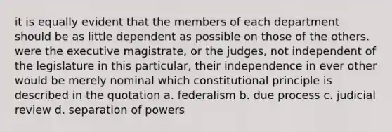 it is equally evident that the members of each department should be as little dependent as possible on those of the others. were the executive magistrate, or the judges, not independent of the legislature in this particular, their independence in ever other would be merely nominal which constitutional principle is described in the quotation a. federalism b. due process c. judicial review d. separation of powers