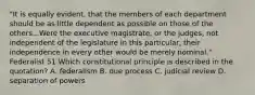 "It is equally evident, that the members of each department should be as little dependent as possible on those of the others...Were the executive magistrate, or the judges, not independent of the legislature in this particular, their independence in every other would be merely nominal." Federalist 51 Which constitutional principle is described in the quotation? A. federalism B. due process C. judicial review D. separation of powers