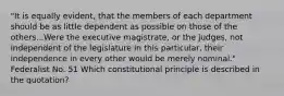 "It is equally evident, that the members of each department should be as little dependent as possible on those of the others...Were the executive magistrate, or the judges, not independent of the legislature in this particular, their independence in every other would be merely nominal." Federalist No. 51 Which constitutional principle is described in the quotation?