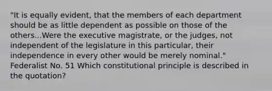 "It is equally evident, that the members of each department should be as little dependent as possible on those of the others...Were the executive magistrate, or the judges, not independent of the legislature in this particular, their independence in every other would be merely nominal." Federalist No. 51 Which constitutional principle is described in the quotation?