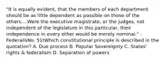 "It is equally evident, that the members of each department should be as little dependent as possible on those of the others....Were the executive magistrate, or the judges, not independent of the legislature in this particular, their independence in every other would be merely nominal." -FederalisNo. 51tWhich constitutional principle is described in the quotation? A. Due process B. Popular Sovereignty C. States' rights & federalism D. Separation of powers