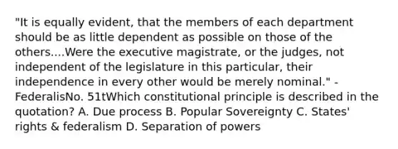 "It is equally evident, that the members of each department should be as little dependent as possible on those of the others....Were the executive magistrate, or the judges, not independent of the legislature in this particular, their independence in every other would be merely nominal." -FederalisNo. 51tWhich constitutional principle is described in the quotation? A. Due process B. Popular Sovereignty C. States' rights & federalism D. Separation of powers